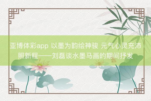 亚博体彩app 以墨为韵绘神骏 元气心灵充沛照新程——刘磊谈水墨马画的期间抒发