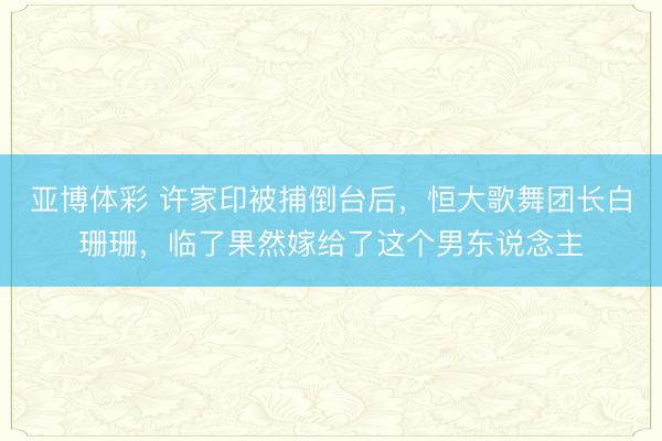 亚博体彩 许家印被捕倒台后,恒大歌舞团长白珊珊,临了果然嫁给了这个男东说念主