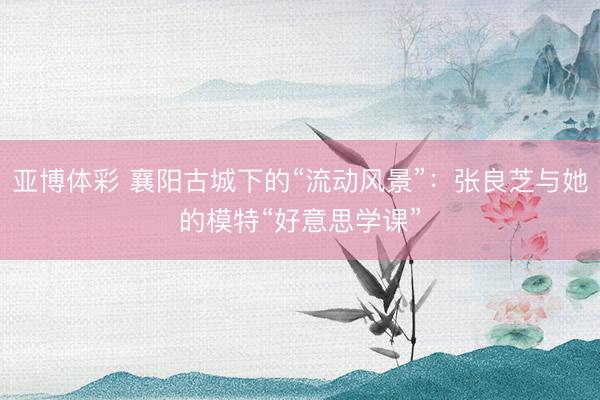 亚博体彩 襄阳古城下的“流动风景”：张良芝与她的模特“好意思学课”