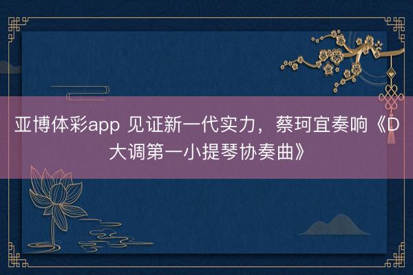 亚博体彩app 见证新一代实力,蔡珂宜奏响《D大调第一小提琴协奏曲》