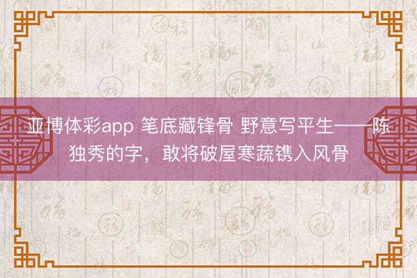 亚博体彩app 笔底藏锋骨 野意写平生——陈独秀的字，敢将破屋寒蔬镌入风骨