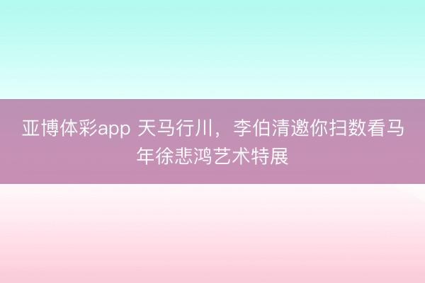 亚博体彩app 天马行川，李伯清邀你扫数看马年徐悲鸿艺术特展