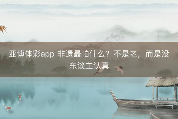 亚博体彩app 非遗最怕什么？不是老，而是没东谈主认真