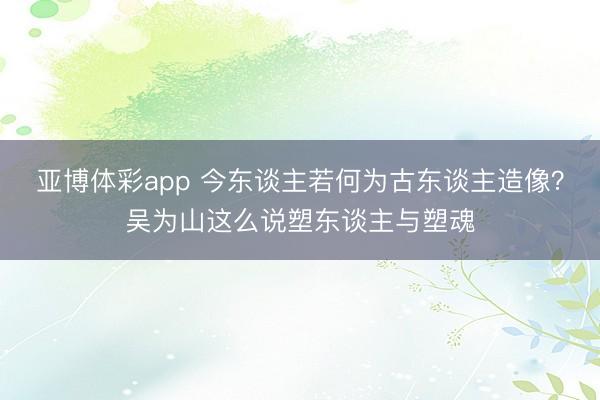 亚博体彩app 今东谈主若何为古东谈主造像？吴为山这么说塑东谈主与塑魂