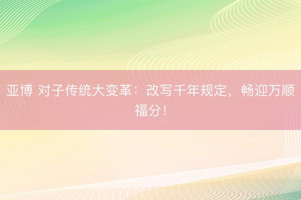 亚博 对子传统大变革:改写千年规定,畅迎万顺福分!