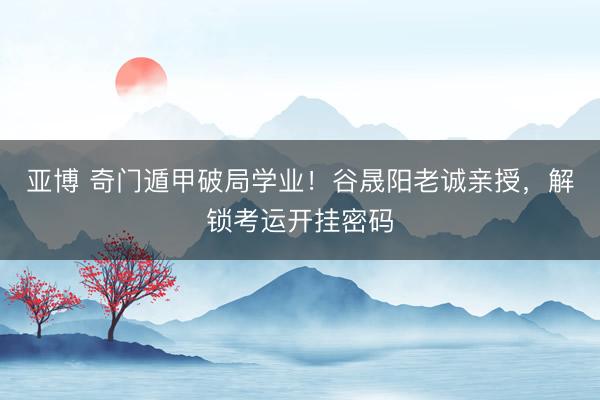 亚博 奇门遁甲破局学业！谷晟阳老诚亲授，解锁考运开挂密码