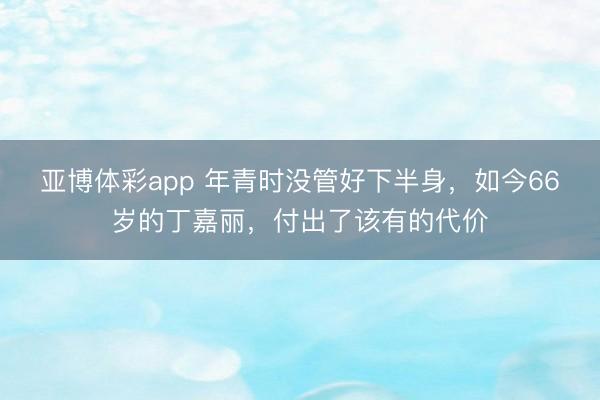 亚博体彩app 年青时没管好下半身,如今66岁的丁嘉丽,付出了该有的代价