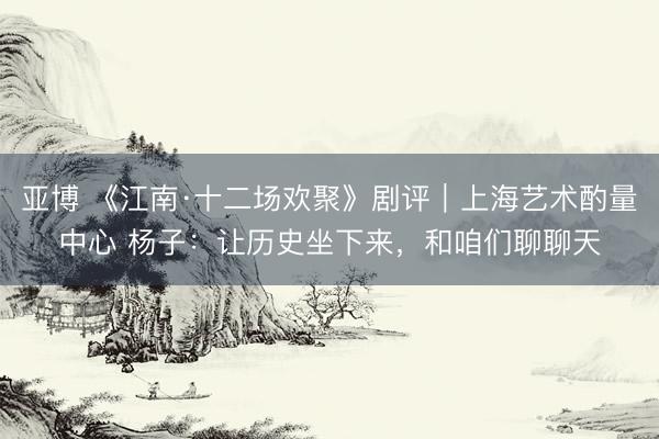 亚博 《江南·十二场欢聚》剧评｜上海艺术酌量中心 杨子：让历史坐下来，和咱们聊聊天