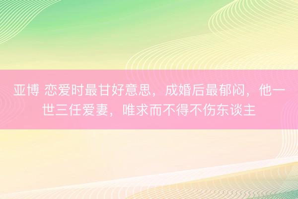 亚博 恋爱时最甘好意思,成婚后最郁闷,他一世三任爱妻,唯求而不得不伤东谈主