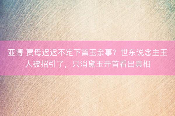 亚博 贾母迟迟不定下黛玉亲事？世东说念主王人被招引了，只消黛玉开首看出真相