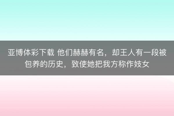亚博体彩下载 他们赫赫有名，却王人有一段被包养的历史，致使她把我方称作妓女