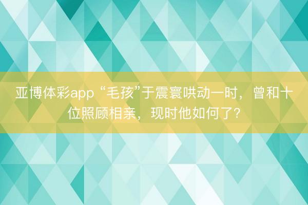 亚博体彩app “毛孩”于震寰哄动一时，曾和十位照顾相亲，现时他如何了？