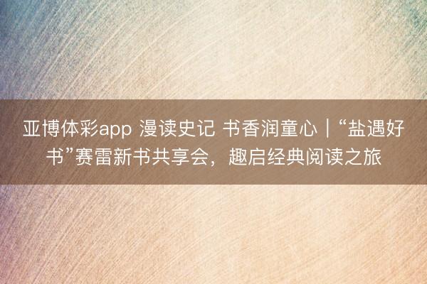 亚博体彩app 漫读史记 书香润童心|“盐遇好书”赛雷新书共享会,趣启经典阅读之旅