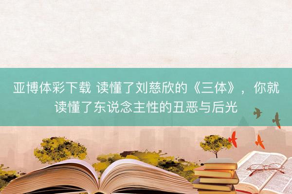 亚博体彩下载 读懂了刘慈欣的《三体》,你就读懂了东说念主性的丑恶与后光