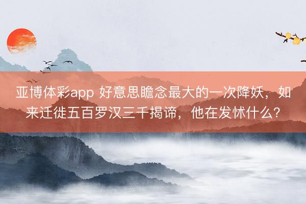 亚博体彩app 好意思瞻念最大的一次降妖,如来迁徙五百罗汉三千揭谛,他在发怵什么?