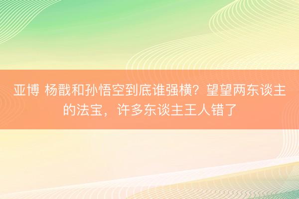 亚博 杨戬和孙悟空到底谁强横?望望两东谈主的法宝,许多东谈主王人错了