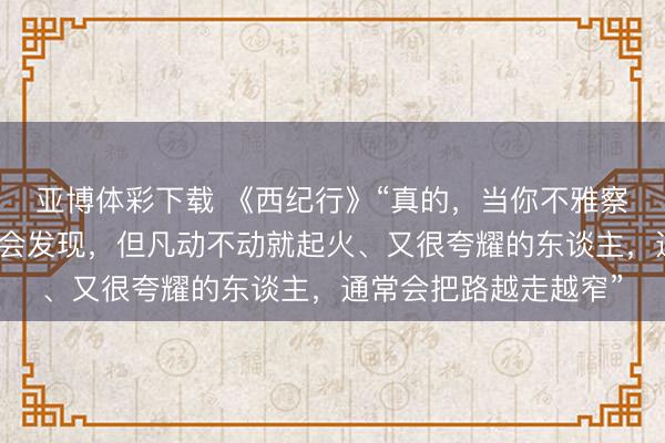 亚博体彩下载 《西纪行》“真的,当你不雅察一下身边的东谈主就会发现,但凡动不动就起火、又很夸耀的东谈主,通常会把路越走越窄”