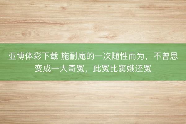 亚博体彩下载 施耐庵的一次随性而为,不曾思变成一大奇冤,此冤比窦娥还冤