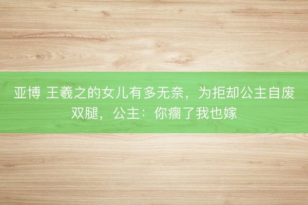 亚博 王羲之的女儿有多无奈,为拒却公主自废双腿,公主:你瘸了我也嫁