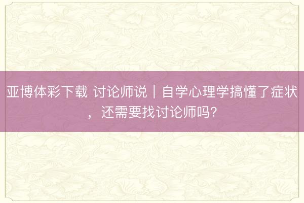 亚博体彩下载 讨论师说|自学心理学搞懂了症状,还需要找讨论师吗?