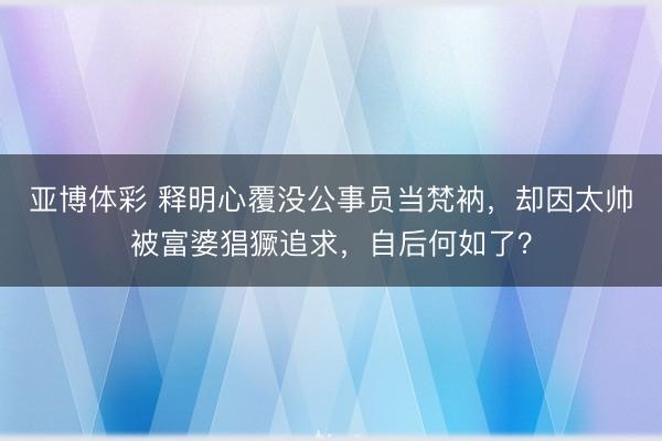 亚博体彩 释明心覆没公事员当梵衲,却因太帅被富婆猖獗追求,自后何如了?