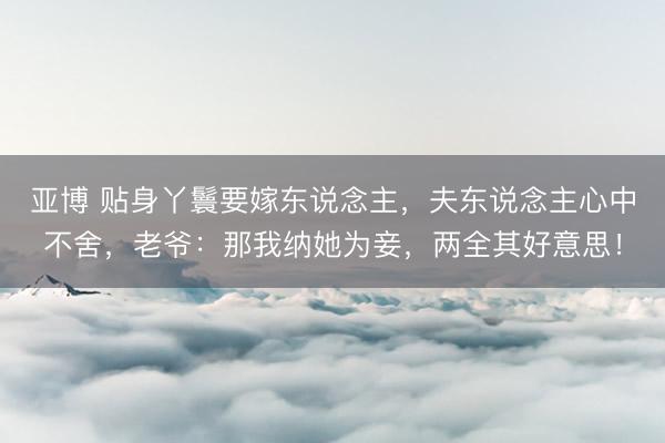 亚博 贴身丫鬟要嫁东说念主，夫东说念主心中不舍，老爷：那我纳她为妾，两全其好意思！