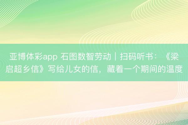 亚博体彩app 石图数智劳动|扫码听书:《梁启超乡信》写给儿女的信,藏着一个期间的温度