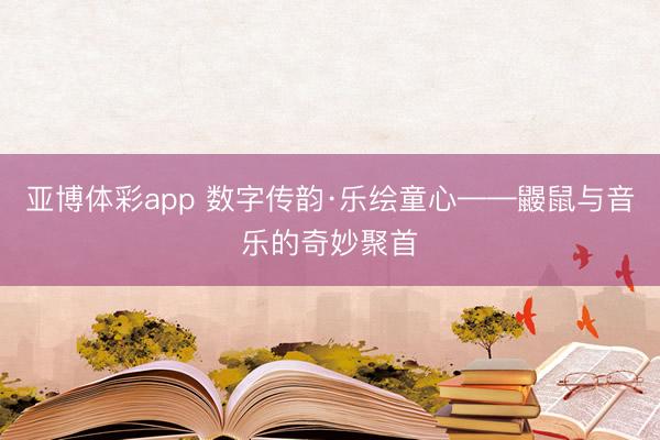 亚博体彩app 数字传韵·乐绘童心——鼹鼠与音乐的奇妙聚首