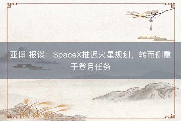亚博 报谈:SpaceX推迟火星规划,转而侧重于登月任务