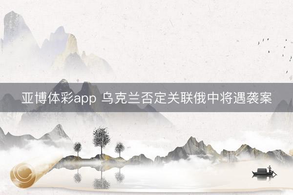 亚博体彩app 乌克兰否定关联俄中将遇袭案