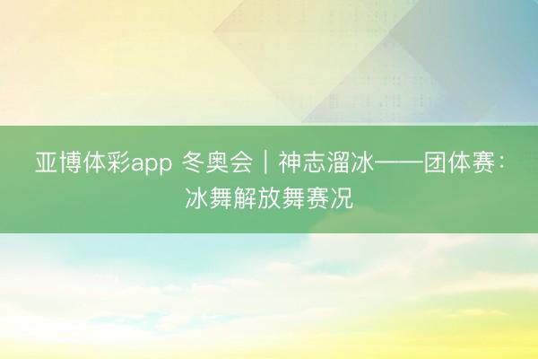 亚博体彩app 冬奥会|神志溜冰——团体赛:冰舞解放舞赛况