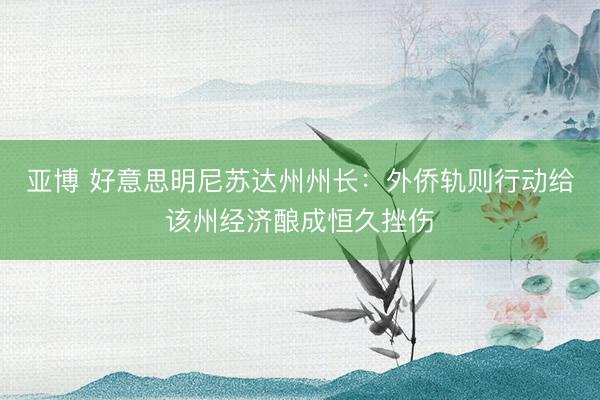 亚博 好意思明尼苏达州州长：外侨轨则行动给该州经济酿成恒久挫伤