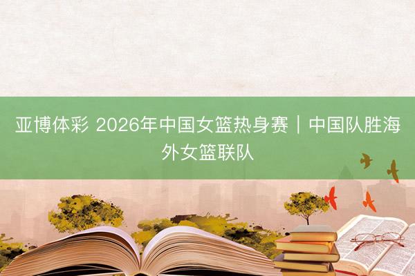 亚博体彩 2026年中国女篮热身赛｜中国队胜海外女篮联队