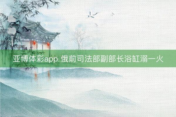 亚博体彩app 俄前司法部副部长浴缸溺一火