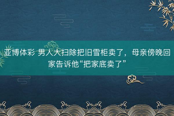 亚博体彩 男人大扫除把旧雪柜卖了，母亲傍晚回家告诉他“把家底卖了”