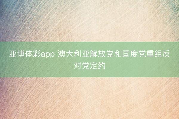 亚博体彩app 澳大利亚解放党和国度党重组反对党定约