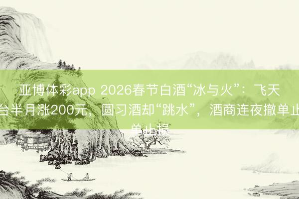 亚博体彩app 2026春节白酒“冰与火”：飞天茅台半月涨200元，圆习酒却“跳水”，酒商连夜撤单止损