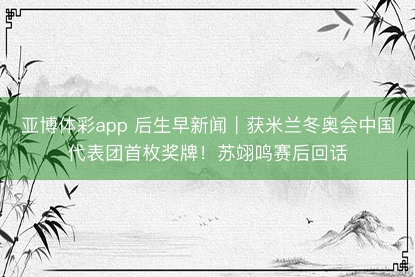 亚博体彩app 后生早新闻|获米兰冬奥会中国代表团首枚奖牌!苏翊鸣赛后回话