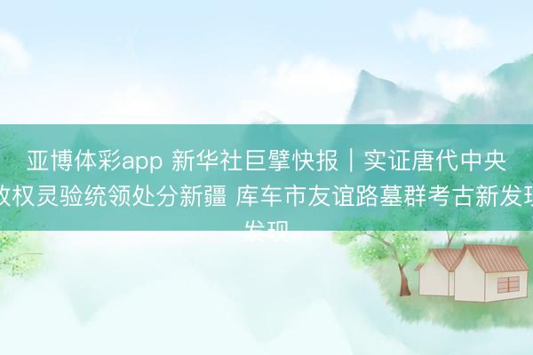 亚博体彩app 新华社巨擘快报｜实证唐代中央政权灵验统领处分新疆 库车市友谊路墓群考古新发现