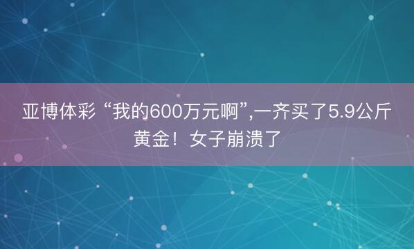 亚博体彩 “我的600万元啊”,一齐买了5.9公斤黄金!女子崩溃了