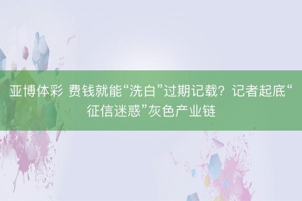 亚博体彩 费钱就能“洗白”过期记载？记者起底“征信迷惑”灰色产业链