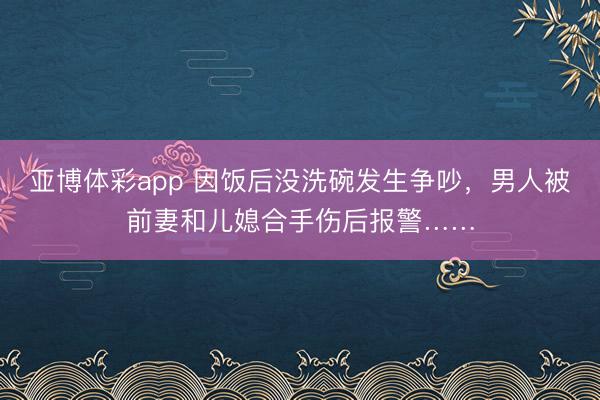 亚博体彩app 因饭后没洗碗发生争吵,男人被前妻和儿媳合手伤后报警……