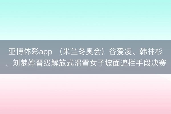 亚博体彩app (米兰冬奥会)谷爱凌、韩林杉、刘梦婷晋级解放式滑雪女子坡面遮拦手段决赛