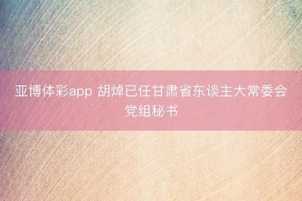 亚博体彩app 胡焯已任甘肃省东谈主大常委会党组秘书