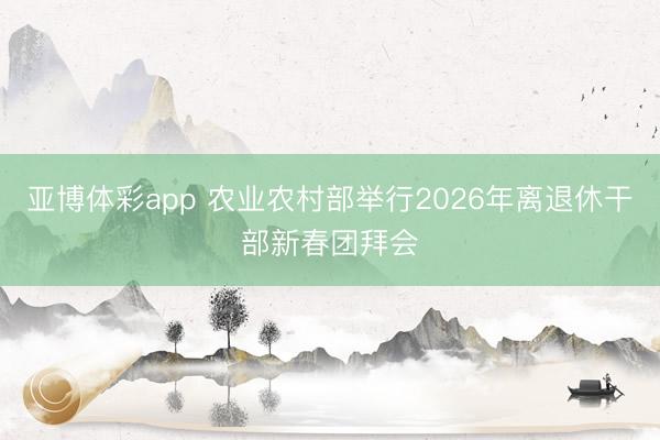 亚博体彩app 农业农村部举行2026年离退休干部新春团拜会