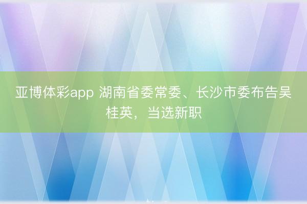 亚博体彩app 湖南省委常委、长沙市委布告吴桂英，当选新职