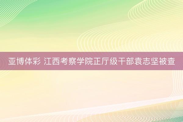 亚博体彩 江西考察学院正厅级干部袁志坚被查