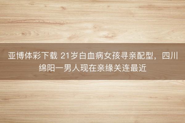 亚博体彩下载 21岁白血病女孩寻亲配型,四川绵阳一男人现在亲缘关连最近