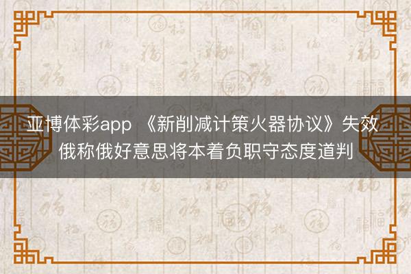 亚博体彩app 《新削减计策火器协议》失效 俄称俄好意思将本着负职守态度道判