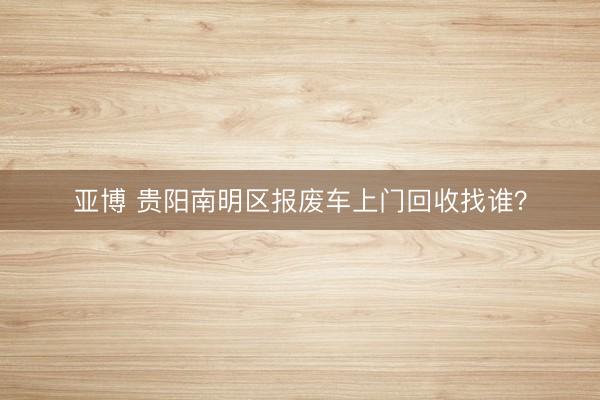 亚博 贵阳南明区报废车上门回收找谁?